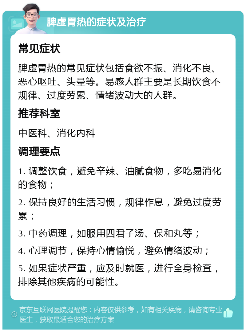 脾虚胃热的症状及治疗 常见症状 脾虚胃热的常见症状包括食欲不振、消化不良、恶心呕吐、头晕等。易感人群主要是长期饮食不规律、过度劳累、情绪波动大的人群。 推荐科室 中医科、消化内科 调理要点 1. 调整饮食，避免辛辣、油腻食物，多吃易消化的食物； 2. 保持良好的生活习惯，规律作息，避免过度劳累； 3. 中药调理，如服用四君子汤、保和丸等； 4. 心理调节，保持心情愉悦，避免情绪波动； 5. 如果症状严重，应及时就医，进行全身检查，排除其他疾病的可能性。