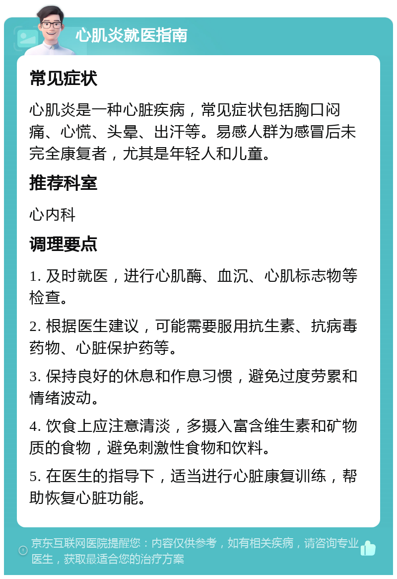 心肌炎就医指南 常见症状 心肌炎是一种心脏疾病，常见症状包括胸口闷痛、心慌、头晕、出汗等。易感人群为感冒后未完全康复者，尤其是年轻人和儿童。 推荐科室 心内科 调理要点 1. 及时就医，进行心肌酶、血沉、心肌标志物等检查。 2. 根据医生建议，可能需要服用抗生素、抗病毒药物、心脏保护药等。 3. 保持良好的休息和作息习惯，避免过度劳累和情绪波动。 4. 饮食上应注意清淡，多摄入富含维生素和矿物质的食物，避免刺激性食物和饮料。 5. 在医生的指导下，适当进行心脏康复训练，帮助恢复心脏功能。