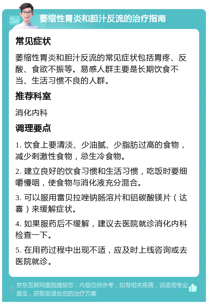 萎缩性胃炎和胆汁反流的治疗指南 常见症状 萎缩性胃炎和胆汁反流的常见症状包括胃疼、反酸、食欲不振等。易感人群主要是长期饮食不当、生活习惯不良的人群。 推荐科室 消化内科 调理要点 1. 饮食上要清淡、少油腻、少脂肪过高的食物，减少刺激性食物，忌生冷食物。 2. 建立良好的饮食习惯和生活习惯，吃饭时要细嚼慢咽，使食物与消化液充分混合。 3. 可以服用雷贝拉唑钠肠溶片和铝碳酸镁片（达喜）来缓解症状。 4. 如果服药后不缓解，建议去医院就诊消化内科检查一下。 5. 在用药过程中出现不适，应及时上线咨询或去医院就诊。