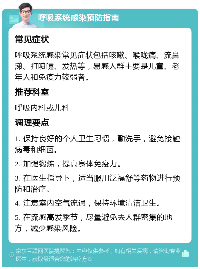 呼吸系统感染预防指南 常见症状 呼吸系统感染常见症状包括咳嗽、喉咙痛、流鼻涕、打喷嚏、发热等，易感人群主要是儿童、老年人和免疫力较弱者。 推荐科室 呼吸内科或儿科 调理要点 1. 保持良好的个人卫生习惯，勤洗手，避免接触病毒和细菌。 2. 加强锻炼，提高身体免疫力。 3. 在医生指导下，适当服用泛福舒等药物进行预防和治疗。 4. 注意室内空气流通，保持环境清洁卫生。 5. 在流感高发季节，尽量避免去人群密集的地方，减少感染风险。