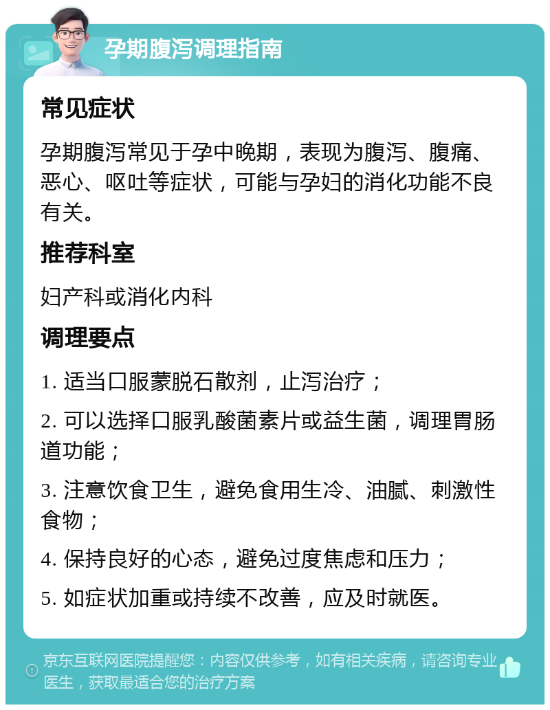 孕期腹泻调理指南 常见症状 孕期腹泻常见于孕中晚期，表现为腹泻、腹痛、恶心、呕吐等症状，可能与孕妇的消化功能不良有关。 推荐科室 妇产科或消化内科 调理要点 1. 适当口服蒙脱石散剂，止泻治疗； 2. 可以选择口服乳酸菌素片或益生菌，调理胃肠道功能； 3. 注意饮食卫生，避免食用生冷、油腻、刺激性食物； 4. 保持良好的心态，避免过度焦虑和压力； 5. 如症状加重或持续不改善，应及时就医。