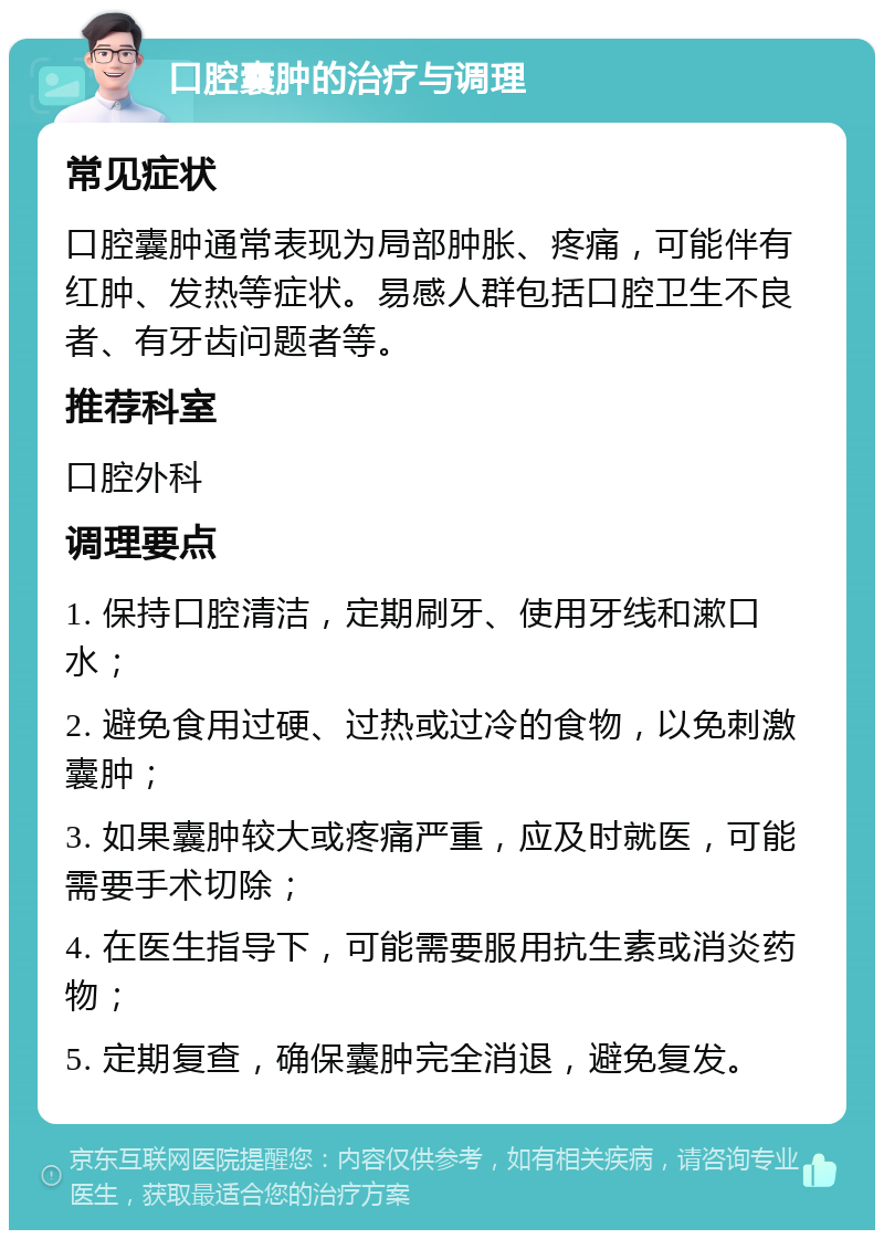 口腔囊肿的治疗与调理 常见症状 口腔囊肿通常表现为局部肿胀、疼痛，可能伴有红肿、发热等症状。易感人群包括口腔卫生不良者、有牙齿问题者等。 推荐科室 口腔外科 调理要点 1. 保持口腔清洁，定期刷牙、使用牙线和漱口水； 2. 避免食用过硬、过热或过冷的食物，以免刺激囊肿； 3. 如果囊肿较大或疼痛严重，应及时就医，可能需要手术切除； 4. 在医生指导下，可能需要服用抗生素或消炎药物； 5. 定期复查，确保囊肿完全消退，避免复发。