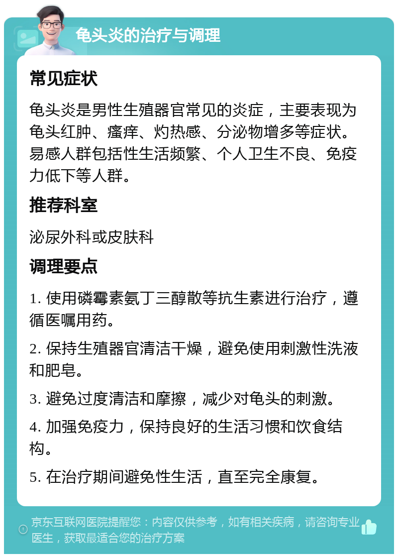 龟头炎的治疗与调理 常见症状 龟头炎是男性生殖器官常见的炎症，主要表现为龟头红肿、瘙痒、灼热感、分泌物增多等症状。易感人群包括性生活频繁、个人卫生不良、免疫力低下等人群。 推荐科室 泌尿外科或皮肤科 调理要点 1. 使用磷霉素氨丁三醇散等抗生素进行治疗，遵循医嘱用药。 2. 保持生殖器官清洁干燥，避免使用刺激性洗液和肥皂。 3. 避免过度清洁和摩擦，减少对龟头的刺激。 4. 加强免疫力，保持良好的生活习惯和饮食结构。 5. 在治疗期间避免性生活，直至完全康复。