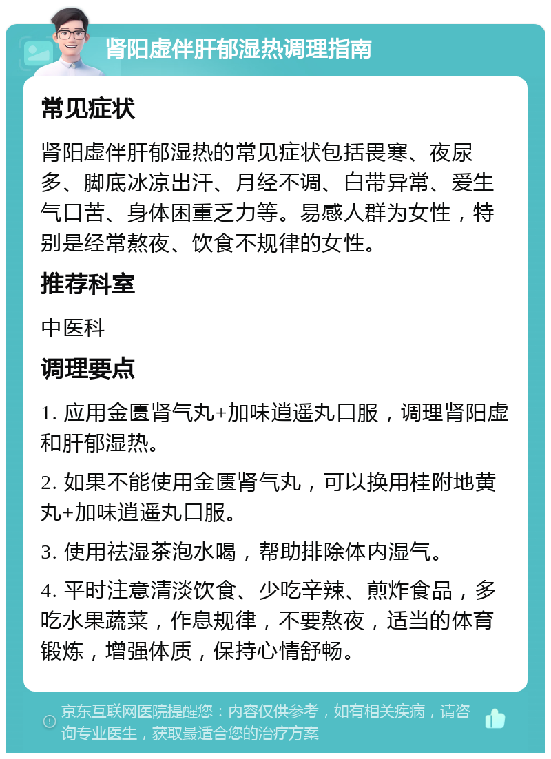 肾阳虚伴肝郁湿热调理指南 常见症状 肾阳虚伴肝郁湿热的常见症状包括畏寒、夜尿多、脚底冰凉出汗、月经不调、白带异常、爱生气口苦、身体困重乏力等。易感人群为女性，特别是经常熬夜、饮食不规律的女性。 推荐科室 中医科 调理要点 1. 应用金匮肾气丸+加味逍遥丸口服，调理肾阳虚和肝郁湿热。 2. 如果不能使用金匮肾气丸，可以换用桂附地黄丸+加味逍遥丸口服。 3. 使用祛湿茶泡水喝，帮助排除体内湿气。 4. 平时注意清淡饮食、少吃辛辣、煎炸食品，多吃水果蔬菜，作息规律，不要熬夜，适当的体育锻炼，增强体质，保持心情舒畅。