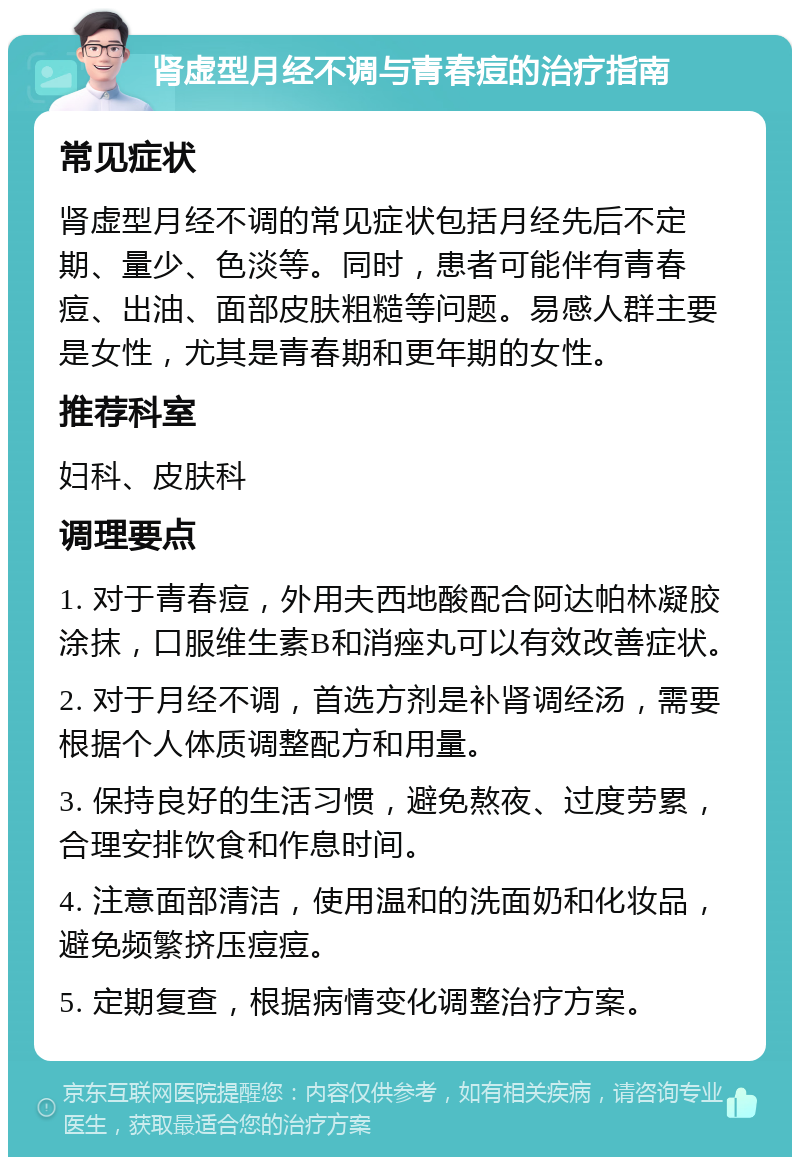 肾虚型月经不调与青春痘的治疗指南 常见症状 肾虚型月经不调的常见症状包括月经先后不定期、量少、色淡等。同时，患者可能伴有青春痘、出油、面部皮肤粗糙等问题。易感人群主要是女性，尤其是青春期和更年期的女性。 推荐科室 妇科、皮肤科 调理要点 1. 对于青春痘，外用夫西地酸配合阿达帕林凝胶涂抹，口服维生素B和消痤丸可以有效改善症状。 2. 对于月经不调，首选方剂是补肾调经汤，需要根据个人体质调整配方和用量。 3. 保持良好的生活习惯，避免熬夜、过度劳累，合理安排饮食和作息时间。 4. 注意面部清洁，使用温和的洗面奶和化妆品，避免频繁挤压痘痘。 5. 定期复查，根据病情变化调整治疗方案。