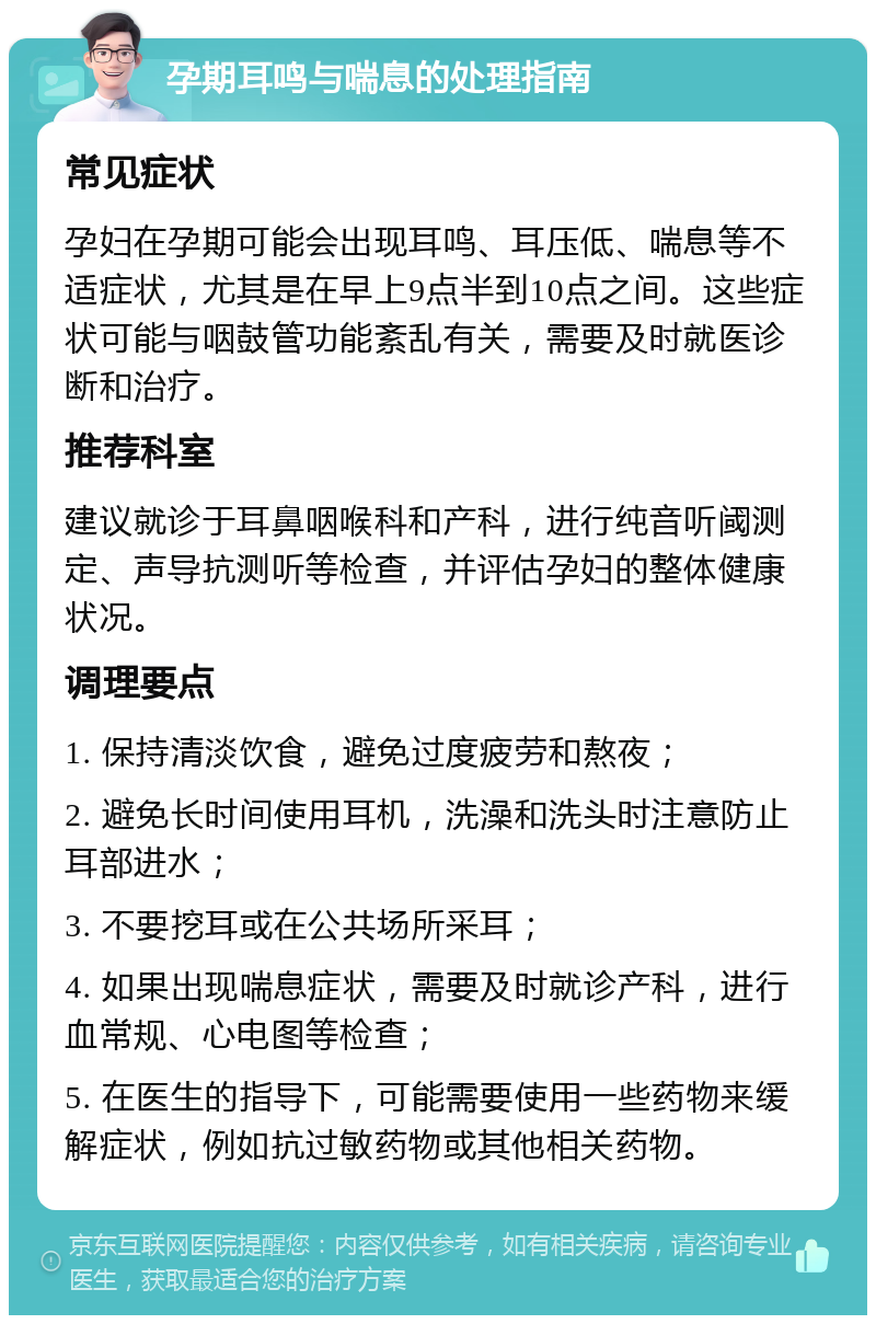 孕期耳鸣与喘息的处理指南 常见症状 孕妇在孕期可能会出现耳鸣、耳压低、喘息等不适症状，尤其是在早上9点半到10点之间。这些症状可能与咽鼓管功能紊乱有关，需要及时就医诊断和治疗。 推荐科室 建议就诊于耳鼻咽喉科和产科，进行纯音听阈测定、声导抗测听等检查，并评估孕妇的整体健康状况。 调理要点 1. 保持清淡饮食，避免过度疲劳和熬夜； 2. 避免长时间使用耳机，洗澡和洗头时注意防止耳部进水； 3. 不要挖耳或在公共场所采耳； 4. 如果出现喘息症状，需要及时就诊产科，进行血常规、心电图等检查； 5. 在医生的指导下，可能需要使用一些药物来缓解症状，例如抗过敏药物或其他相关药物。