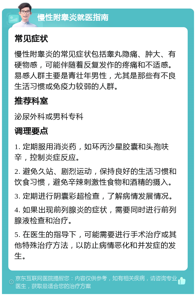 慢性附睾炎就医指南 常见症状 慢性附睾炎的常见症状包括睾丸隐痛、肿大、有硬物感，可能伴随着反复发作的疼痛和不适感。易感人群主要是青壮年男性，尤其是那些有不良生活习惯或免疫力较弱的人群。 推荐科室 泌尿外科或男科专科 调理要点 1. 定期服用消炎药，如环丙沙星胶囊和头孢呋辛，控制炎症反应。 2. 避免久站、剧烈运动，保持良好的生活习惯和饮食习惯，避免辛辣刺激性食物和酒精的摄入。 3. 定期进行阴囊彩超检查，了解病情发展情况。 4. 如果出现前列腺炎的症状，需要同时进行前列腺液检查和治疗。 5. 在医生的指导下，可能需要进行手术治疗或其他特殊治疗方法，以防止病情恶化和并发症的发生。