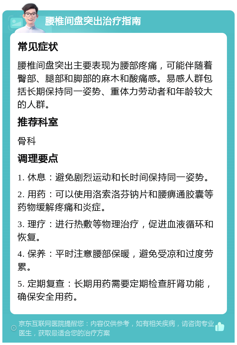 腰椎间盘突出治疗指南 常见症状 腰椎间盘突出主要表现为腰部疼痛，可能伴随着臀部、腿部和脚部的麻木和酸痛感。易感人群包括长期保持同一姿势、重体力劳动者和年龄较大的人群。 推荐科室 骨科 调理要点 1. 休息：避免剧烈运动和长时间保持同一姿势。 2. 用药：可以使用洛索洛芬钠片和腰痹通胶囊等药物缓解疼痛和炎症。 3. 理疗：进行热敷等物理治疗，促进血液循环和恢复。 4. 保养：平时注意腰部保暖，避免受凉和过度劳累。 5. 定期复查：长期用药需要定期检查肝肾功能，确保安全用药。