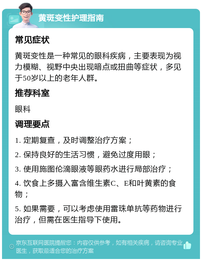 黄斑变性护理指南 常见症状 黄斑变性是一种常见的眼科疾病，主要表现为视力模糊、视野中央出现暗点或扭曲等症状，多见于50岁以上的老年人群。 推荐科室 眼科 调理要点 1. 定期复查，及时调整治疗方案； 2. 保持良好的生活习惯，避免过度用眼； 3. 使用施图伦滴眼液等眼药水进行局部治疗； 4. 饮食上多摄入富含维生素C、E和叶黄素的食物； 5. 如果需要，可以考虑使用雷珠单抗等药物进行治疗，但需在医生指导下使用。