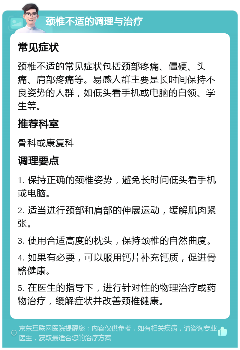 颈椎不适的调理与治疗 常见症状 颈椎不适的常见症状包括颈部疼痛、僵硬、头痛、肩部疼痛等。易感人群主要是长时间保持不良姿势的人群，如低头看手机或电脑的白领、学生等。 推荐科室 骨科或康复科 调理要点 1. 保持正确的颈椎姿势，避免长时间低头看手机或电脑。 2. 适当进行颈部和肩部的伸展运动，缓解肌肉紧张。 3. 使用合适高度的枕头，保持颈椎的自然曲度。 4. 如果有必要，可以服用钙片补充钙质，促进骨骼健康。 5. 在医生的指导下，进行针对性的物理治疗或药物治疗，缓解症状并改善颈椎健康。