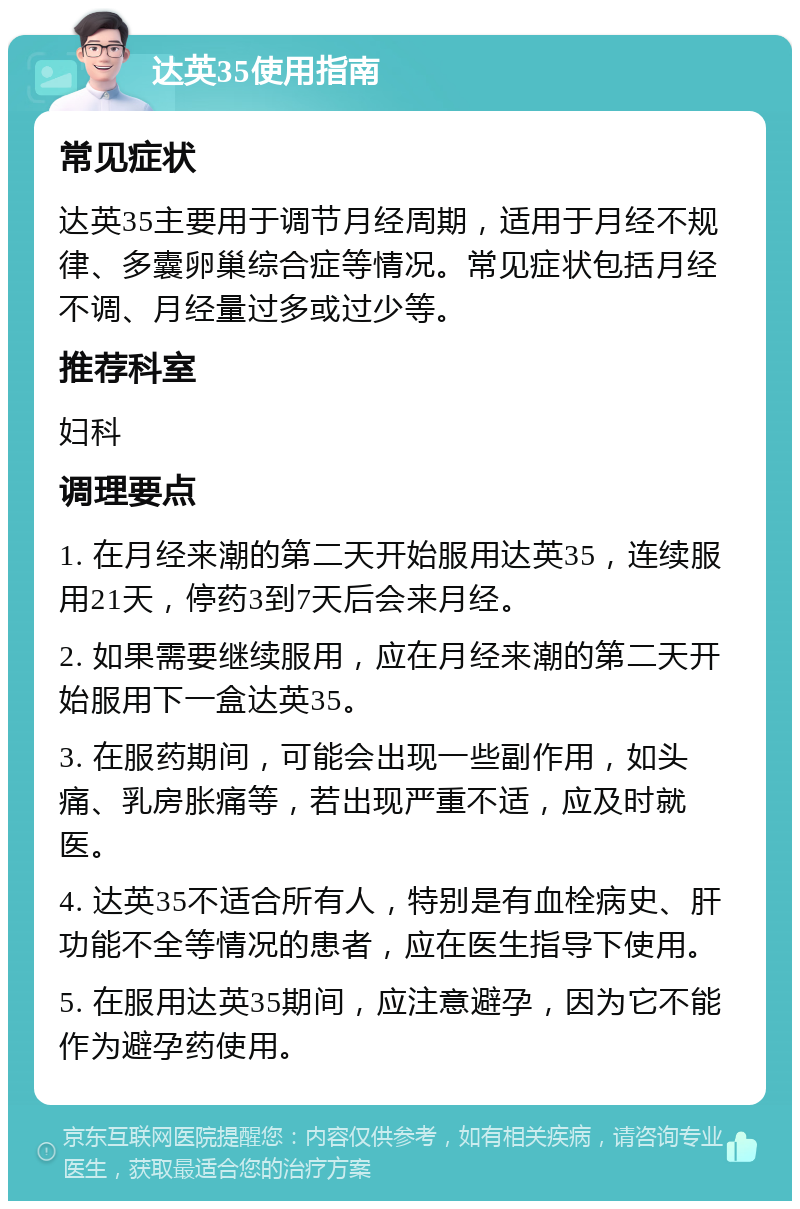 达英35使用指南 常见症状 达英35主要用于调节月经周期，适用于月经不规律、多囊卵巢综合症等情况。常见症状包括月经不调、月经量过多或过少等。 推荐科室 妇科 调理要点 1. 在月经来潮的第二天开始服用达英35，连续服用21天，停药3到7天后会来月经。 2. 如果需要继续服用，应在月经来潮的第二天开始服用下一盒达英35。 3. 在服药期间，可能会出现一些副作用，如头痛、乳房胀痛等，若出现严重不适，应及时就医。 4. 达英35不适合所有人，特别是有血栓病史、肝功能不全等情况的患者，应在医生指导下使用。 5. 在服用达英35期间，应注意避孕，因为它不能作为避孕药使用。