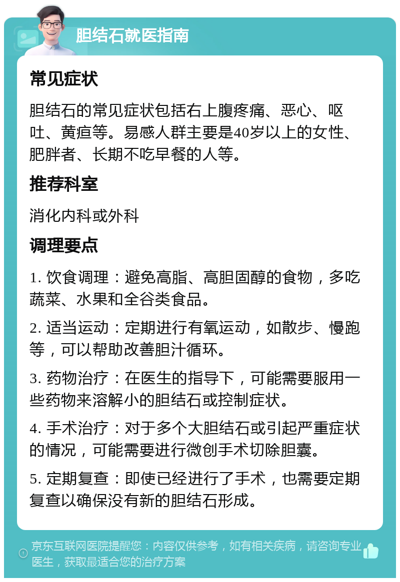 胆结石就医指南 常见症状 胆结石的常见症状包括右上腹疼痛、恶心、呕吐、黄疸等。易感人群主要是40岁以上的女性、肥胖者、长期不吃早餐的人等。 推荐科室 消化内科或外科 调理要点 1. 饮食调理：避免高脂、高胆固醇的食物，多吃蔬菜、水果和全谷类食品。 2. 适当运动：定期进行有氧运动，如散步、慢跑等，可以帮助改善胆汁循环。 3. 药物治疗：在医生的指导下，可能需要服用一些药物来溶解小的胆结石或控制症状。 4. 手术治疗：对于多个大胆结石或引起严重症状的情况，可能需要进行微创手术切除胆囊。 5. 定期复查：即使已经进行了手术，也需要定期复查以确保没有新的胆结石形成。