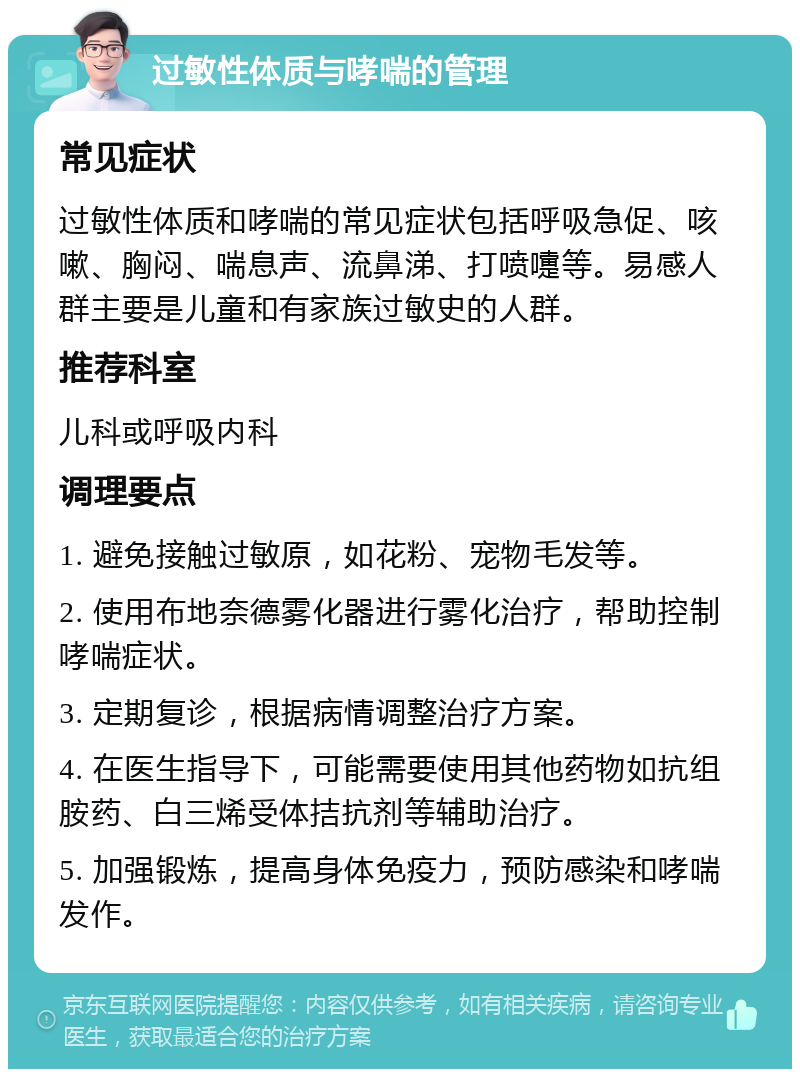 过敏性体质与哮喘的管理 常见症状 过敏性体质和哮喘的常见症状包括呼吸急促、咳嗽、胸闷、喘息声、流鼻涕、打喷嚏等。易感人群主要是儿童和有家族过敏史的人群。 推荐科室 儿科或呼吸内科 调理要点 1. 避免接触过敏原，如花粉、宠物毛发等。 2. 使用布地奈德雾化器进行雾化治疗，帮助控制哮喘症状。 3. 定期复诊，根据病情调整治疗方案。 4. 在医生指导下，可能需要使用其他药物如抗组胺药、白三烯受体拮抗剂等辅助治疗。 5. 加强锻炼，提高身体免疫力，预防感染和哮喘发作。