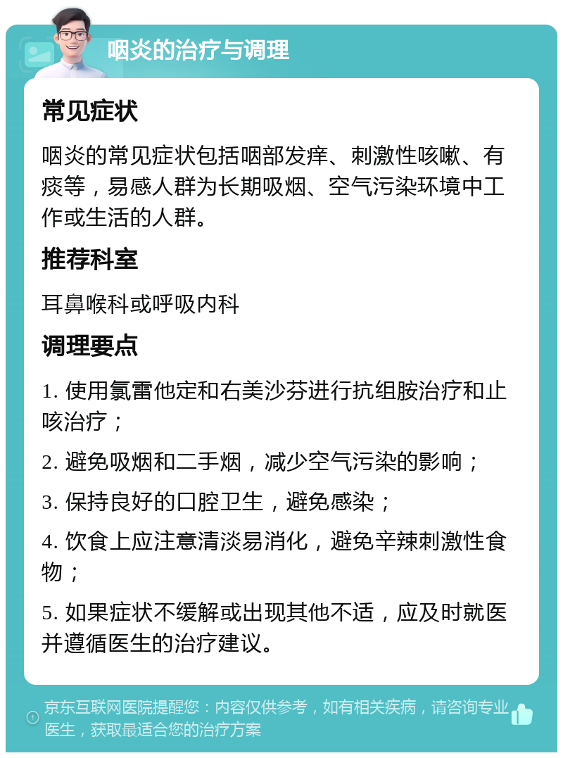 咽炎的治疗与调理 常见症状 咽炎的常见症状包括咽部发痒、刺激性咳嗽、有痰等，易感人群为长期吸烟、空气污染环境中工作或生活的人群。 推荐科室 耳鼻喉科或呼吸内科 调理要点 1. 使用氯雷他定和右美沙芬进行抗组胺治疗和止咳治疗； 2. 避免吸烟和二手烟，减少空气污染的影响； 3. 保持良好的口腔卫生，避免感染； 4. 饮食上应注意清淡易消化，避免辛辣刺激性食物； 5. 如果症状不缓解或出现其他不适，应及时就医并遵循医生的治疗建议。