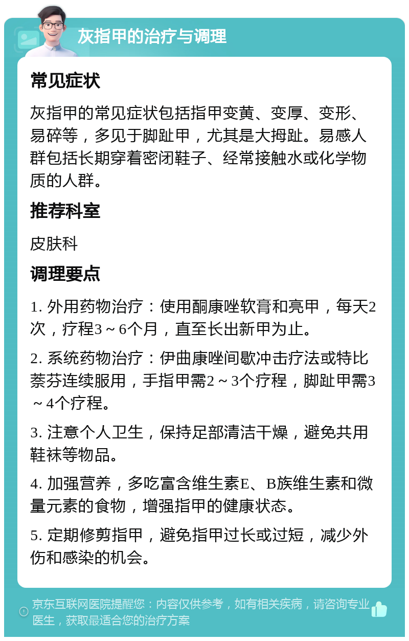 灰指甲的治疗与调理 常见症状 灰指甲的常见症状包括指甲变黄、变厚、变形、易碎等，多见于脚趾甲，尤其是大拇趾。易感人群包括长期穿着密闭鞋子、经常接触水或化学物质的人群。 推荐科室 皮肤科 调理要点 1. 外用药物治疗：使用酮康唑软膏和亮甲，每天2次，疗程3～6个月，直至长出新甲为止。 2. 系统药物治疗：伊曲康唑间歇冲击疗法或特比萘芬连续服用，手指甲需2～3个疗程，脚趾甲需3～4个疗程。 3. 注意个人卫生，保持足部清洁干燥，避免共用鞋袜等物品。 4. 加强营养，多吃富含维生素E、B族维生素和微量元素的食物，增强指甲的健康状态。 5. 定期修剪指甲，避免指甲过长或过短，减少外伤和感染的机会。