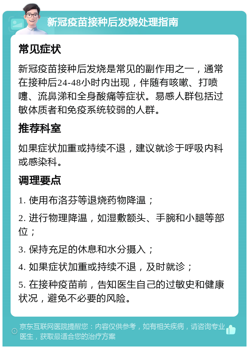 新冠疫苗接种后发烧处理指南 常见症状 新冠疫苗接种后发烧是常见的副作用之一，通常在接种后24-48小时内出现，伴随有咳嗽、打喷嚏、流鼻涕和全身酸痛等症状。易感人群包括过敏体质者和免疫系统较弱的人群。 推荐科室 如果症状加重或持续不退，建议就诊于呼吸内科或感染科。 调理要点 1. 使用布洛芬等退烧药物降温； 2. 进行物理降温，如湿敷额头、手腕和小腿等部位； 3. 保持充足的休息和水分摄入； 4. 如果症状加重或持续不退，及时就诊； 5. 在接种疫苗前，告知医生自己的过敏史和健康状况，避免不必要的风险。