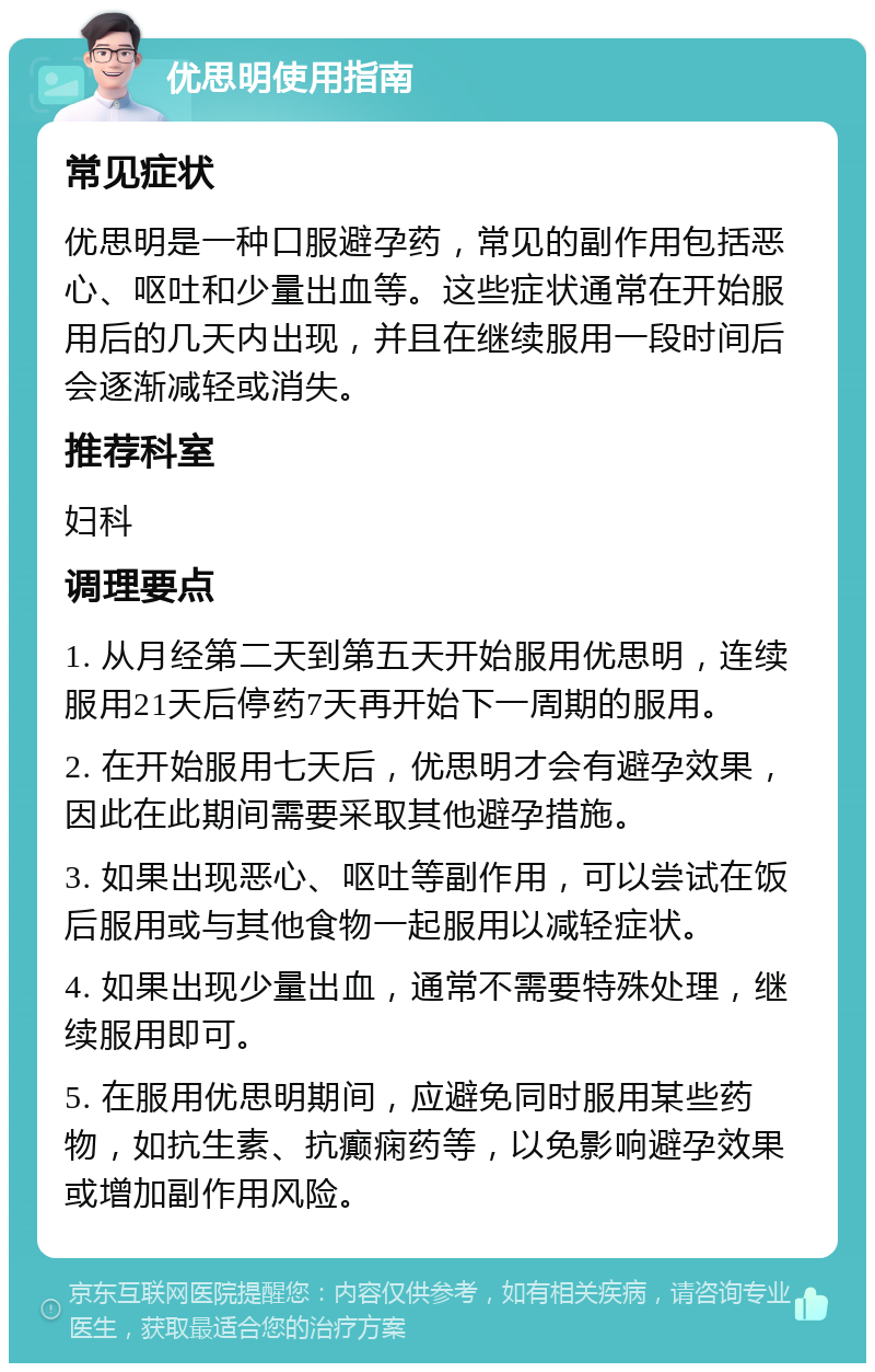 优思明使用指南 常见症状 优思明是一种口服避孕药，常见的副作用包括恶心、呕吐和少量出血等。这些症状通常在开始服用后的几天内出现，并且在继续服用一段时间后会逐渐减轻或消失。 推荐科室 妇科 调理要点 1. 从月经第二天到第五天开始服用优思明，连续服用21天后停药7天再开始下一周期的服用。 2. 在开始服用七天后，优思明才会有避孕效果，因此在此期间需要采取其他避孕措施。 3. 如果出现恶心、呕吐等副作用，可以尝试在饭后服用或与其他食物一起服用以减轻症状。 4. 如果出现少量出血，通常不需要特殊处理，继续服用即可。 5. 在服用优思明期间，应避免同时服用某些药物，如抗生素、抗癫痫药等，以免影响避孕效果或增加副作用风险。