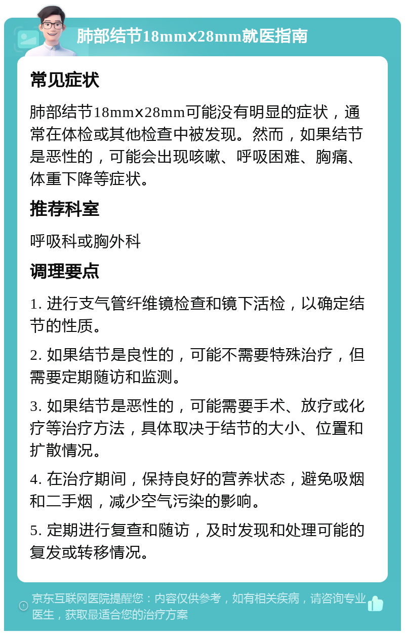 肺部结节18mmⅹ28mm就医指南 常见症状 肺部结节18mmⅹ28mm可能没有明显的症状，通常在体检或其他检查中被发现。然而，如果结节是恶性的，可能会出现咳嗽、呼吸困难、胸痛、体重下降等症状。 推荐科室 呼吸科或胸外科 调理要点 1. 进行支气管纤维镜检查和镜下活检，以确定结节的性质。 2. 如果结节是良性的，可能不需要特殊治疗，但需要定期随访和监测。 3. 如果结节是恶性的，可能需要手术、放疗或化疗等治疗方法，具体取决于结节的大小、位置和扩散情况。 4. 在治疗期间，保持良好的营养状态，避免吸烟和二手烟，减少空气污染的影响。 5. 定期进行复查和随访，及时发现和处理可能的复发或转移情况。