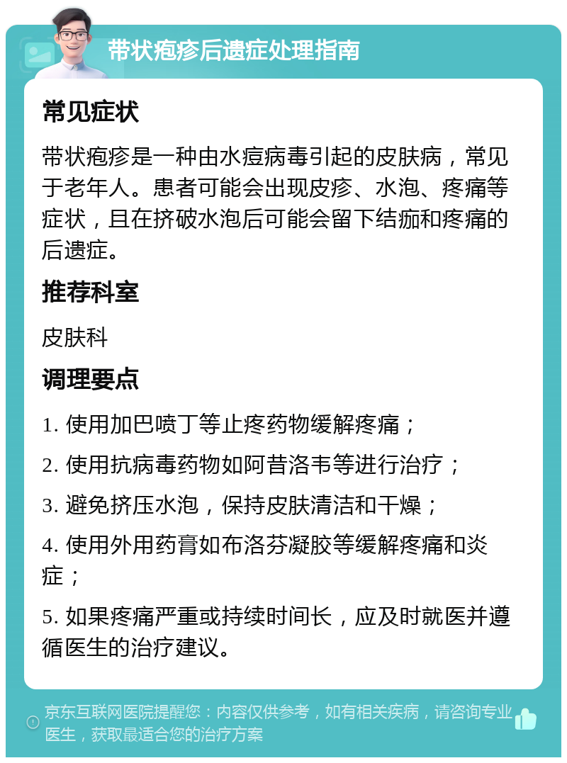 带状疱疹后遗症处理指南 常见症状 带状疱疹是一种由水痘病毒引起的皮肤病，常见于老年人。患者可能会出现皮疹、水泡、疼痛等症状，且在挤破水泡后可能会留下结痂和疼痛的后遗症。 推荐科室 皮肤科 调理要点 1. 使用加巴喷丁等止疼药物缓解疼痛； 2. 使用抗病毒药物如阿昔洛韦等进行治疗； 3. 避免挤压水泡，保持皮肤清洁和干燥； 4. 使用外用药膏如布洛芬凝胶等缓解疼痛和炎症； 5. 如果疼痛严重或持续时间长，应及时就医并遵循医生的治疗建议。