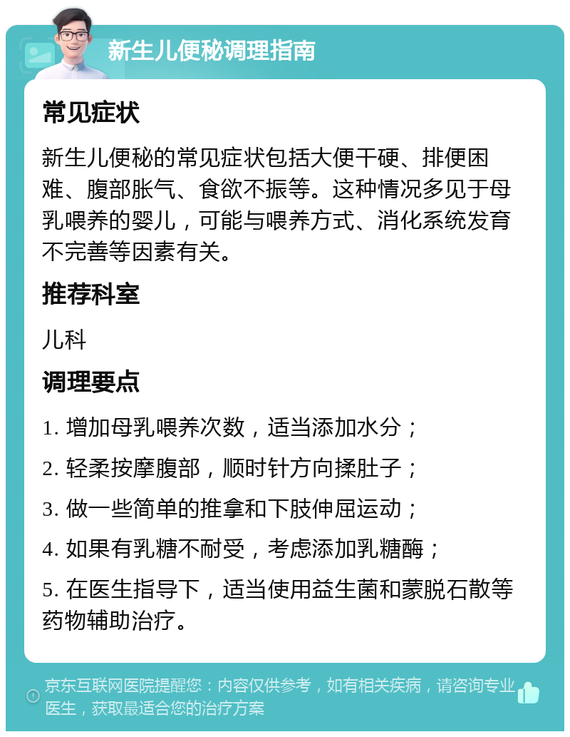 新生儿便秘调理指南 常见症状 新生儿便秘的常见症状包括大便干硬、排便困难、腹部胀气、食欲不振等。这种情况多见于母乳喂养的婴儿，可能与喂养方式、消化系统发育不完善等因素有关。 推荐科室 儿科 调理要点 1. 增加母乳喂养次数，适当添加水分； 2. 轻柔按摩腹部，顺时针方向揉肚子； 3. 做一些简单的推拿和下肢伸屈运动； 4. 如果有乳糖不耐受，考虑添加乳糖酶； 5. 在医生指导下，适当使用益生菌和蒙脱石散等药物辅助治疗。