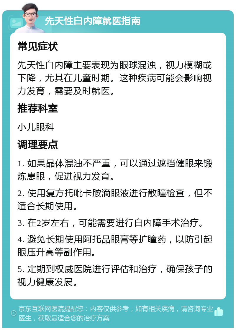 先天性白内障就医指南 常见症状 先天性白内障主要表现为眼球混浊，视力模糊或下降，尤其在儿童时期。这种疾病可能会影响视力发育，需要及时就医。 推荐科室 小儿眼科 调理要点 1. 如果晶体混浊不严重，可以通过遮挡健眼来锻炼患眼，促进视力发育。 2. 使用复方托吡卡胺滴眼液进行散瞳检查，但不适合长期使用。 3. 在2岁左右，可能需要进行白内障手术治疗。 4. 避免长期使用阿托品眼膏等扩瞳药，以防引起眼压升高等副作用。 5. 定期到权威医院进行评估和治疗，确保孩子的视力健康发展。