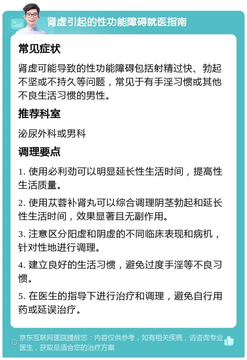 肾虚引起的性功能障碍就医指南 常见症状 肾虚可能导致的性功能障碍包括射精过快、勃起不坚或不持久等问题，常见于有手淫习惯或其他不良生活习惯的男性。 推荐科室 泌尿外科或男科 调理要点 1. 使用必利劲可以明显延长性生活时间，提高性生活质量。 2. 使用苁蓉补肾丸可以综合调理阴茎勃起和延长性生活时间，效果显著且无副作用。 3. 注意区分阳虚和阴虚的不同临床表现和病机，针对性地进行调理。 4. 建立良好的生活习惯，避免过度手淫等不良习惯。 5. 在医生的指导下进行治疗和调理，避免自行用药或延误治疗。