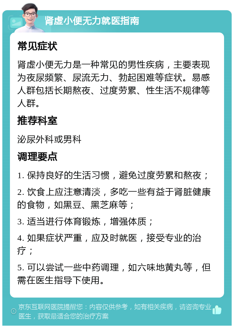 肾虚小便无力就医指南 常见症状 肾虚小便无力是一种常见的男性疾病，主要表现为夜尿频繁、尿流无力、勃起困难等症状。易感人群包括长期熬夜、过度劳累、性生活不规律等人群。 推荐科室 泌尿外科或男科 调理要点 1. 保持良好的生活习惯，避免过度劳累和熬夜； 2. 饮食上应注意清淡，多吃一些有益于肾脏健康的食物，如黑豆、黑芝麻等； 3. 适当进行体育锻炼，增强体质； 4. 如果症状严重，应及时就医，接受专业的治疗； 5. 可以尝试一些中药调理，如六味地黄丸等，但需在医生指导下使用。