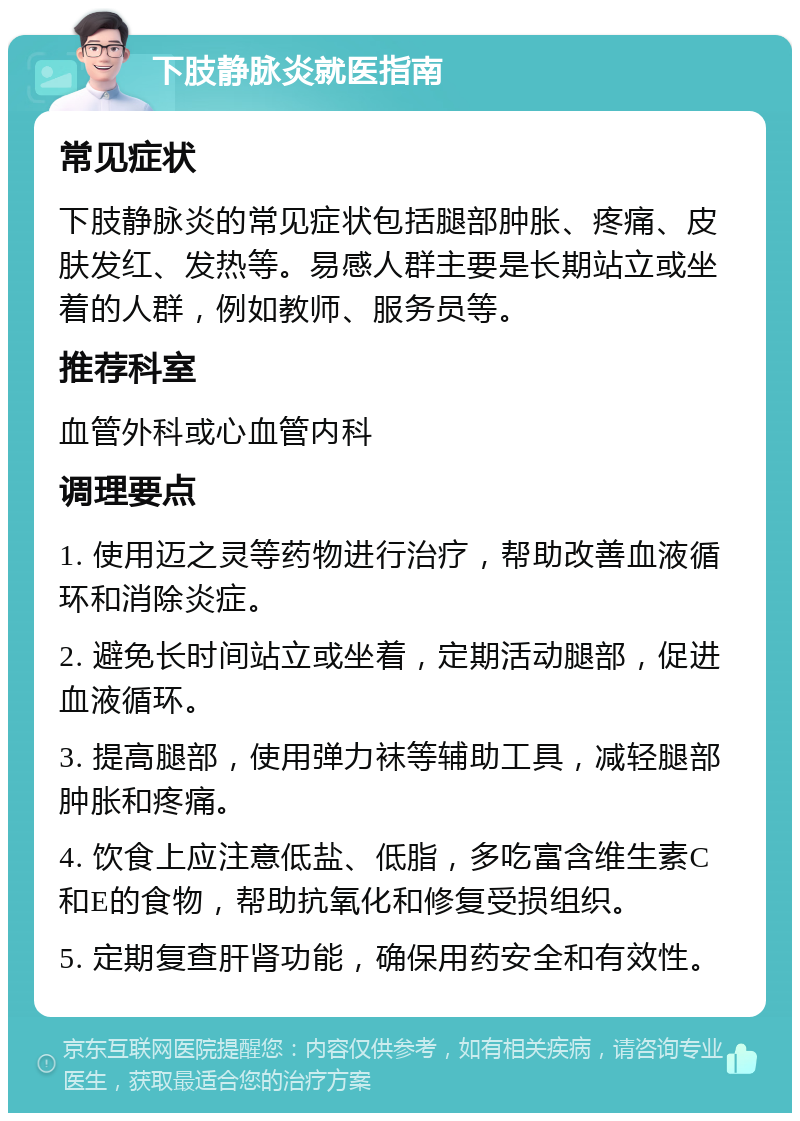 下肢静脉炎就医指南 常见症状 下肢静脉炎的常见症状包括腿部肿胀、疼痛、皮肤发红、发热等。易感人群主要是长期站立或坐着的人群，例如教师、服务员等。 推荐科室 血管外科或心血管内科 调理要点 1. 使用迈之灵等药物进行治疗，帮助改善血液循环和消除炎症。 2. 避免长时间站立或坐着，定期活动腿部，促进血液循环。 3. 提高腿部，使用弹力袜等辅助工具，减轻腿部肿胀和疼痛。 4. 饮食上应注意低盐、低脂，多吃富含维生素C和E的食物，帮助抗氧化和修复受损组织。 5. 定期复查肝肾功能，确保用药安全和有效性。