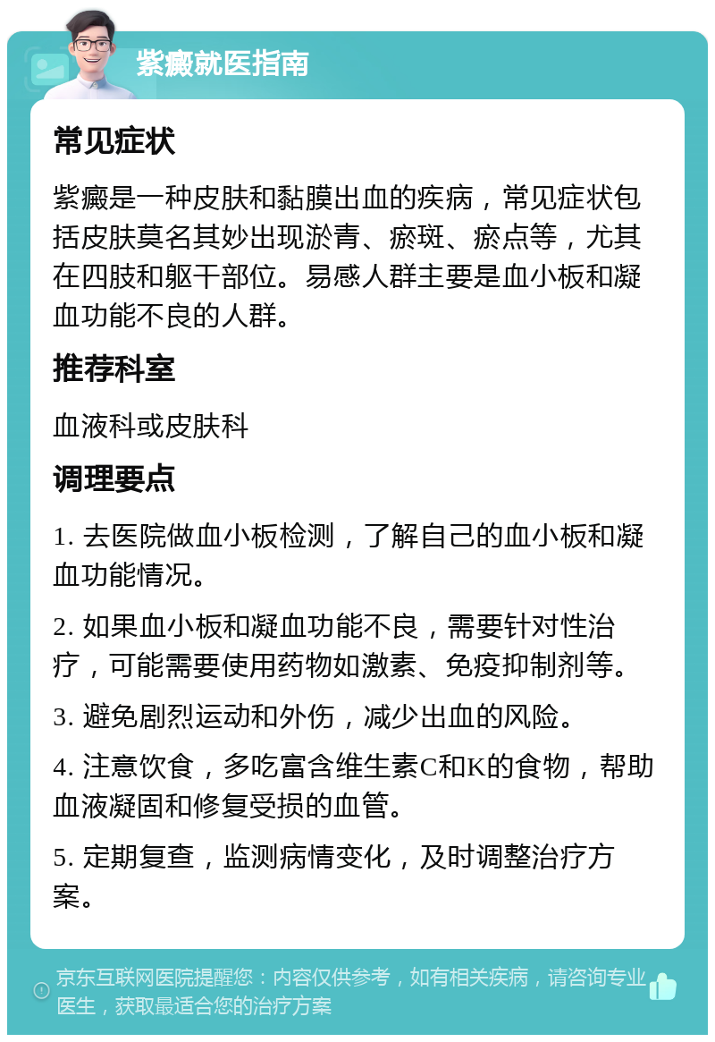 紫癜就医指南 常见症状 紫癜是一种皮肤和黏膜出血的疾病，常见症状包括皮肤莫名其妙出现淤青、瘀斑、瘀点等，尤其在四肢和躯干部位。易感人群主要是血小板和凝血功能不良的人群。 推荐科室 血液科或皮肤科 调理要点 1. 去医院做血小板检测，了解自己的血小板和凝血功能情况。 2. 如果血小板和凝血功能不良，需要针对性治疗，可能需要使用药物如激素、免疫抑制剂等。 3. 避免剧烈运动和外伤，减少出血的风险。 4. 注意饮食，多吃富含维生素C和K的食物，帮助血液凝固和修复受损的血管。 5. 定期复查，监测病情变化，及时调整治疗方案。