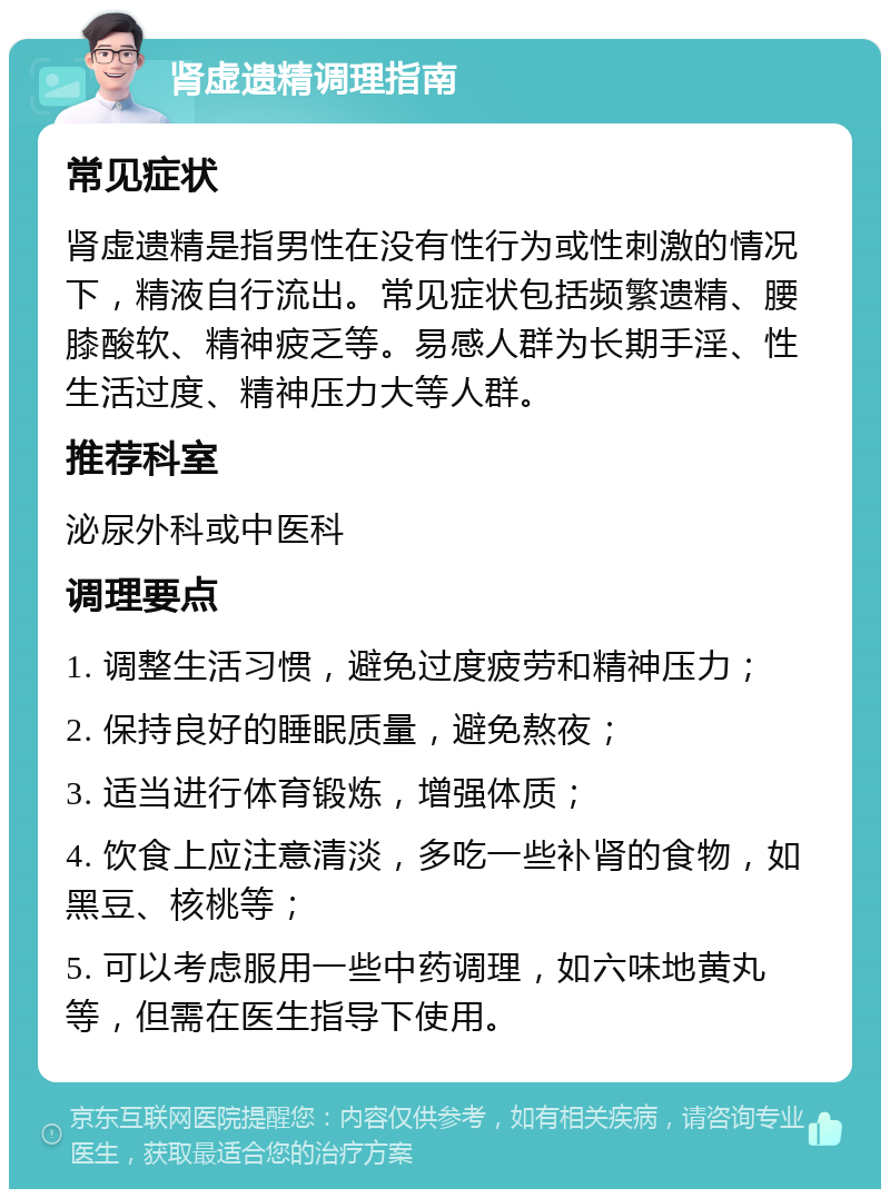 肾虚遗精调理指南 常见症状 肾虚遗精是指男性在没有性行为或性刺激的情况下，精液自行流出。常见症状包括频繁遗精、腰膝酸软、精神疲乏等。易感人群为长期手淫、性生活过度、精神压力大等人群。 推荐科室 泌尿外科或中医科 调理要点 1. 调整生活习惯，避免过度疲劳和精神压力； 2. 保持良好的睡眠质量，避免熬夜； 3. 适当进行体育锻炼，增强体质； 4. 饮食上应注意清淡，多吃一些补肾的食物，如黑豆、核桃等； 5. 可以考虑服用一些中药调理，如六味地黄丸等，但需在医生指导下使用。