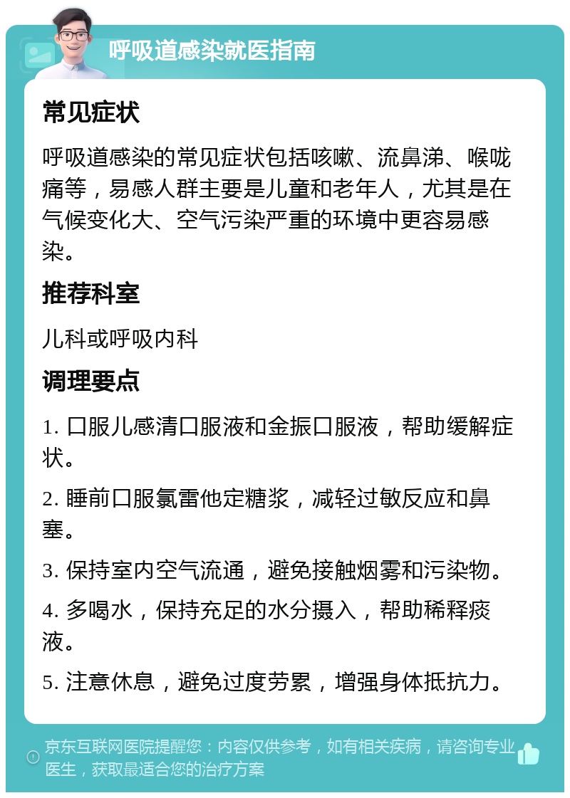 呼吸道感染就医指南 常见症状 呼吸道感染的常见症状包括咳嗽、流鼻涕、喉咙痛等，易感人群主要是儿童和老年人，尤其是在气候变化大、空气污染严重的环境中更容易感染。 推荐科室 儿科或呼吸内科 调理要点 1. 口服儿感清口服液和金振口服液，帮助缓解症状。 2. 睡前口服氯雷他定糖浆，减轻过敏反应和鼻塞。 3. 保持室内空气流通，避免接触烟雾和污染物。 4. 多喝水，保持充足的水分摄入，帮助稀释痰液。 5. 注意休息，避免过度劳累，增强身体抵抗力。