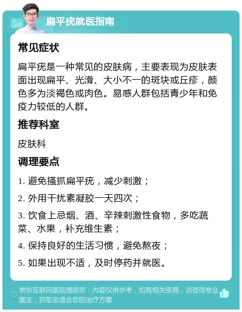 扁平疣就医指南 常见症状 扁平疣是一种常见的皮肤病，主要表现为皮肤表面出现扁平、光滑、大小不一的斑块或丘疹，颜色多为淡褐色或肉色。易感人群包括青少年和免疫力较低的人群。 推荐科室 皮肤科 调理要点 1. 避免搔抓扁平疣，减少刺激； 2. 外用干扰素凝胶一天四次； 3. 饮食上忌烟、酒、辛辣刺激性食物，多吃蔬菜、水果，补充维生素； 4. 保持良好的生活习惯，避免熬夜； 5. 如果出现不适，及时停药并就医。