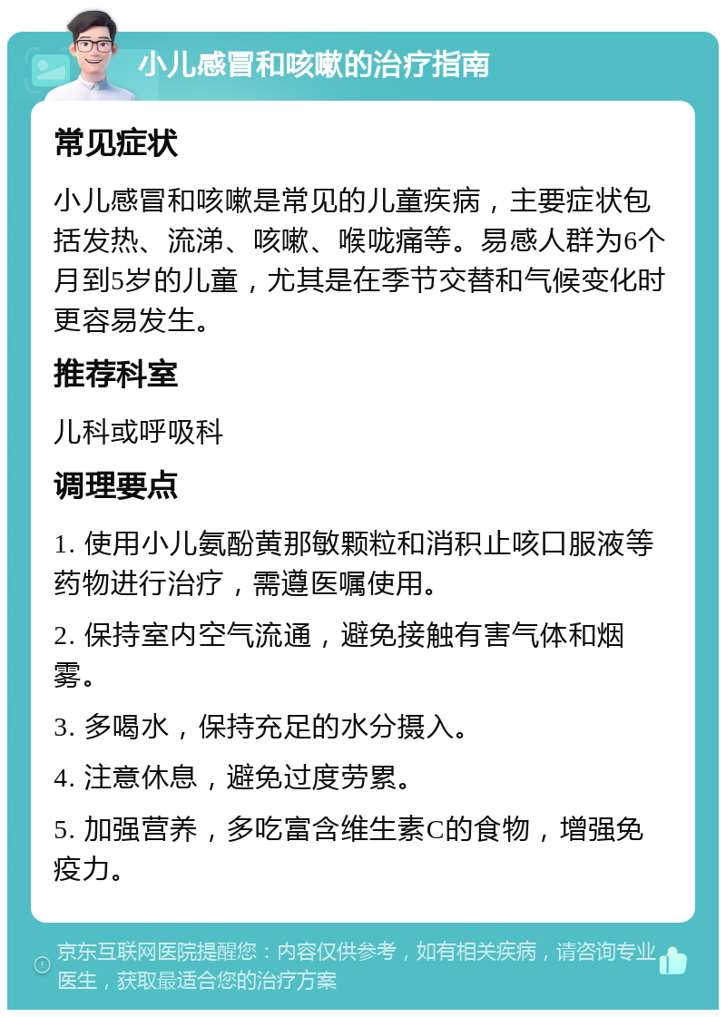 小儿感冒和咳嗽的治疗指南 常见症状 小儿感冒和咳嗽是常见的儿童疾病，主要症状包括发热、流涕、咳嗽、喉咙痛等。易感人群为6个月到5岁的儿童，尤其是在季节交替和气候变化时更容易发生。 推荐科室 儿科或呼吸科 调理要点 1. 使用小儿氨酚黄那敏颗粒和消积止咳口服液等药物进行治疗，需遵医嘱使用。 2. 保持室内空气流通，避免接触有害气体和烟雾。 3. 多喝水，保持充足的水分摄入。 4. 注意休息，避免过度劳累。 5. 加强营养，多吃富含维生素C的食物，增强免疫力。