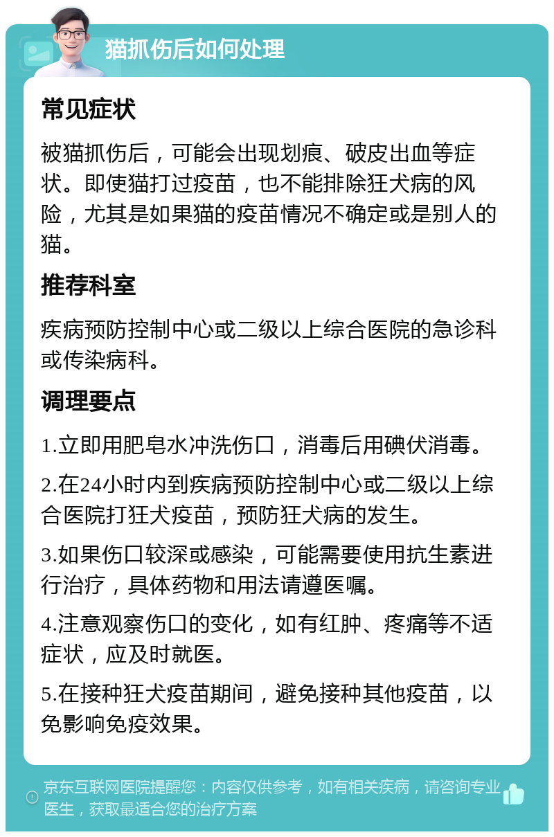 猫抓伤后如何处理 常见症状 被猫抓伤后，可能会出现划痕、破皮出血等症状。即使猫打过疫苗，也不能排除狂犬病的风险，尤其是如果猫的疫苗情况不确定或是别人的猫。 推荐科室 疾病预防控制中心或二级以上综合医院的急诊科或传染病科。 调理要点 1.立即用肥皂水冲洗伤口，消毒后用碘伏消毒。 2.在24小时内到疾病预防控制中心或二级以上综合医院打狂犬疫苗，预防狂犬病的发生。 3.如果伤口较深或感染，可能需要使用抗生素进行治疗，具体药物和用法请遵医嘱。 4.注意观察伤口的变化，如有红肿、疼痛等不适症状，应及时就医。 5.在接种狂犬疫苗期间，避免接种其他疫苗，以免影响免疫效果。