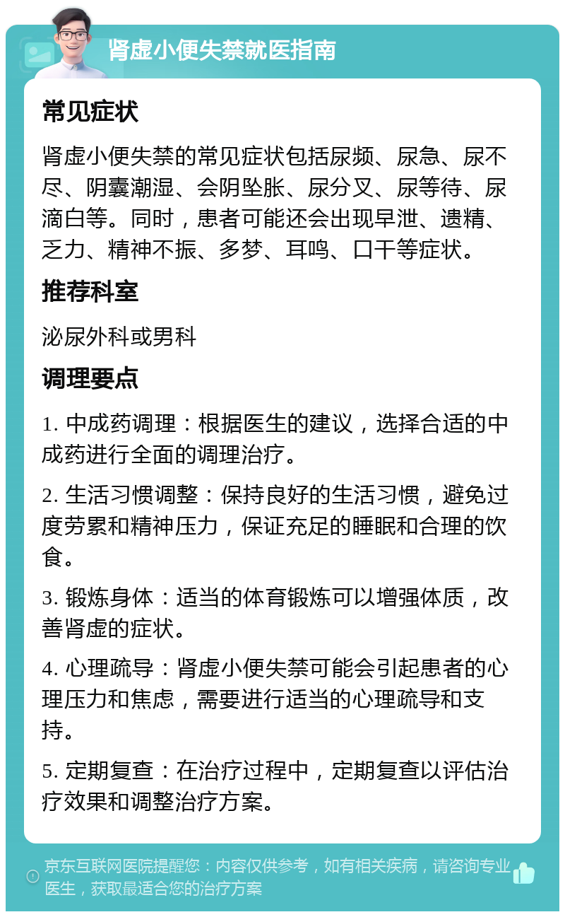 肾虚小便失禁就医指南 常见症状 肾虚小便失禁的常见症状包括尿频、尿急、尿不尽、阴囊潮湿、会阴坠胀、尿分叉、尿等待、尿滴白等。同时，患者可能还会出现早泄、遗精、乏力、精神不振、多梦、耳鸣、口干等症状。 推荐科室 泌尿外科或男科 调理要点 1. 中成药调理：根据医生的建议，选择合适的中成药进行全面的调理治疗。 2. 生活习惯调整：保持良好的生活习惯，避免过度劳累和精神压力，保证充足的睡眠和合理的饮食。 3. 锻炼身体：适当的体育锻炼可以增强体质，改善肾虚的症状。 4. 心理疏导：肾虚小便失禁可能会引起患者的心理压力和焦虑，需要进行适当的心理疏导和支持。 5. 定期复查：在治疗过程中，定期复查以评估治疗效果和调整治疗方案。