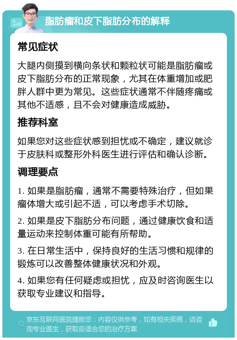 脂肪瘤和皮下脂肪分布的解释 常见症状 大腿内侧摸到横向条状和颗粒状可能是脂肪瘤或皮下脂肪分布的正常现象，尤其在体重增加或肥胖人群中更为常见。这些症状通常不伴随疼痛或其他不适感，且不会对健康造成威胁。 推荐科室 如果您对这些症状感到担忧或不确定，建议就诊于皮肤科或整形外科医生进行评估和确认诊断。 调理要点 1. 如果是脂肪瘤，通常不需要特殊治疗，但如果瘤体增大或引起不适，可以考虑手术切除。 2. 如果是皮下脂肪分布问题，通过健康饮食和适量运动来控制体重可能有所帮助。 3. 在日常生活中，保持良好的生活习惯和规律的锻炼可以改善整体健康状况和外观。 4. 如果您有任何疑虑或担忧，应及时咨询医生以获取专业建议和指导。