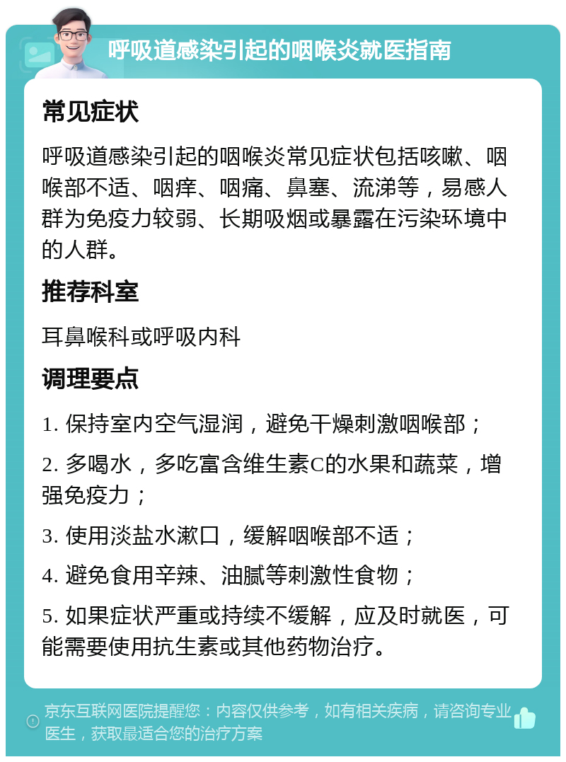 呼吸道感染引起的咽喉炎就医指南 常见症状 呼吸道感染引起的咽喉炎常见症状包括咳嗽、咽喉部不适、咽痒、咽痛、鼻塞、流涕等，易感人群为免疫力较弱、长期吸烟或暴露在污染环境中的人群。 推荐科室 耳鼻喉科或呼吸内科 调理要点 1. 保持室内空气湿润，避免干燥刺激咽喉部； 2. 多喝水，多吃富含维生素C的水果和蔬菜，增强免疫力； 3. 使用淡盐水漱口，缓解咽喉部不适； 4. 避免食用辛辣、油腻等刺激性食物； 5. 如果症状严重或持续不缓解，应及时就医，可能需要使用抗生素或其他药物治疗。