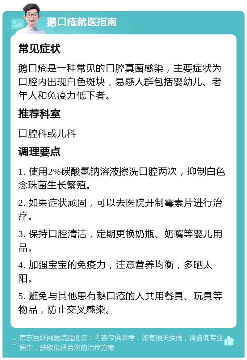 鹅口疮就医指南 常见症状 鹅口疮是一种常见的口腔真菌感染，主要症状为口腔内出现白色斑块，易感人群包括婴幼儿、老年人和免疫力低下者。 推荐科室 口腔科或儿科 调理要点 1. 使用2%碳酸氢钠溶液擦洗口腔两次，抑制白色念珠菌生长繁殖。 2. 如果症状顽固，可以去医院开制霉素片进行治疗。 3. 保持口腔清洁，定期更换奶瓶、奶嘴等婴儿用品。 4. 加强宝宝的免疫力，注意营养均衡，多晒太阳。 5. 避免与其他患有鹅口疮的人共用餐具、玩具等物品，防止交叉感染。