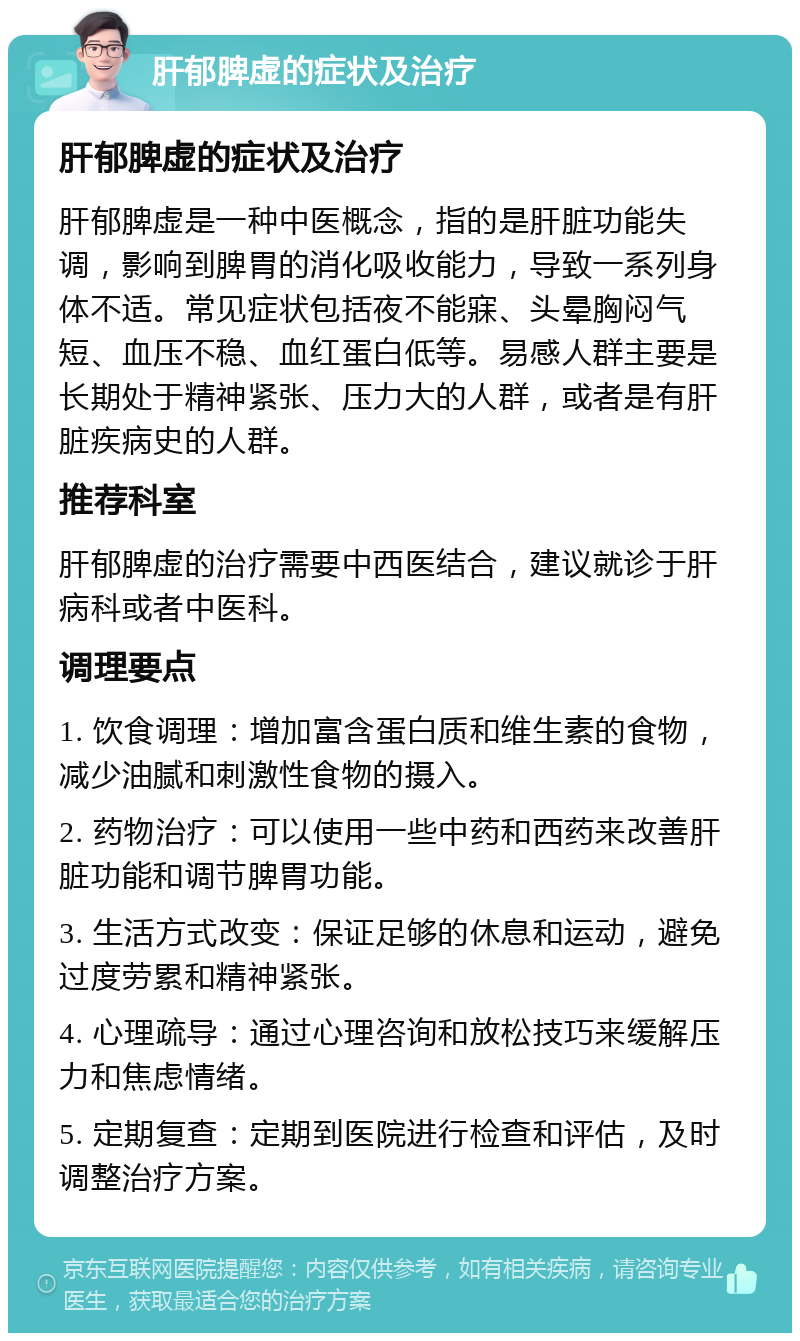 肝郁脾虚的症状及治疗 肝郁脾虚的症状及治疗 肝郁脾虚是一种中医概念，指的是肝脏功能失调，影响到脾胃的消化吸收能力，导致一系列身体不适。常见症状包括夜不能寐、头晕胸闷气短、血压不稳、血红蛋白低等。易感人群主要是长期处于精神紧张、压力大的人群，或者是有肝脏疾病史的人群。 推荐科室 肝郁脾虚的治疗需要中西医结合，建议就诊于肝病科或者中医科。 调理要点 1. 饮食调理：增加富含蛋白质和维生素的食物，减少油腻和刺激性食物的摄入。 2. 药物治疗：可以使用一些中药和西药来改善肝脏功能和调节脾胃功能。 3. 生活方式改变：保证足够的休息和运动，避免过度劳累和精神紧张。 4. 心理疏导：通过心理咨询和放松技巧来缓解压力和焦虑情绪。 5. 定期复查：定期到医院进行检查和评估，及时调整治疗方案。