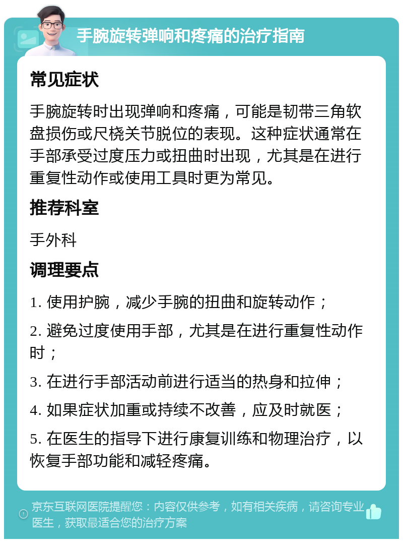 手腕旋转弹响和疼痛的治疗指南 常见症状 手腕旋转时出现弹响和疼痛，可能是韧带三角软盘损伤或尺桡关节脱位的表现。这种症状通常在手部承受过度压力或扭曲时出现，尤其是在进行重复性动作或使用工具时更为常见。 推荐科室 手外科 调理要点 1. 使用护腕，减少手腕的扭曲和旋转动作； 2. 避免过度使用手部，尤其是在进行重复性动作时； 3. 在进行手部活动前进行适当的热身和拉伸； 4. 如果症状加重或持续不改善，应及时就医； 5. 在医生的指导下进行康复训练和物理治疗，以恢复手部功能和减轻疼痛。