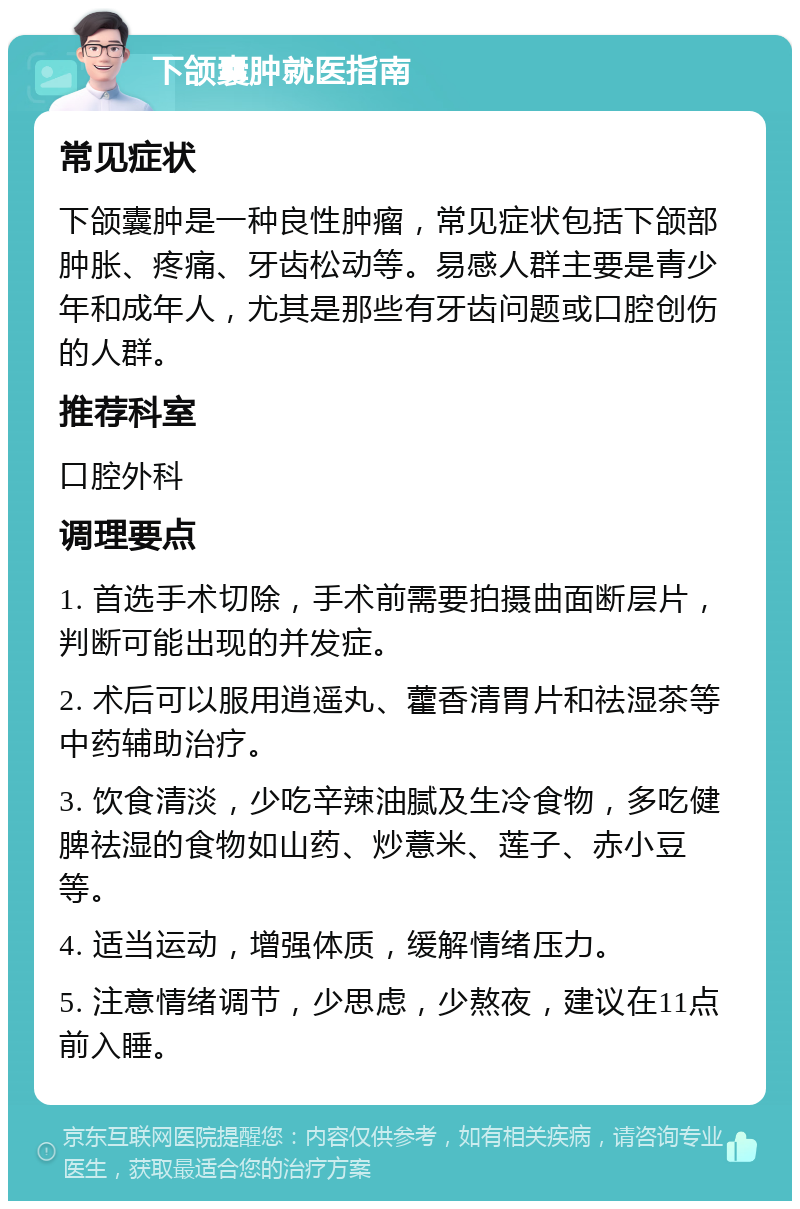 下颌囊肿就医指南 常见症状 下颌囊肿是一种良性肿瘤，常见症状包括下颌部肿胀、疼痛、牙齿松动等。易感人群主要是青少年和成年人，尤其是那些有牙齿问题或口腔创伤的人群。 推荐科室 口腔外科 调理要点 1. 首选手术切除，手术前需要拍摄曲面断层片，判断可能出现的并发症。 2. 术后可以服用逍遥丸、藿香清胃片和祛湿茶等中药辅助治疗。 3. 饮食清淡，少吃辛辣油腻及生冷食物，多吃健脾祛湿的食物如山药、炒薏米、莲子、赤小豆等。 4. 适当运动，增强体质，缓解情绪压力。 5. 注意情绪调节，少思虑，少熬夜，建议在11点前入睡。