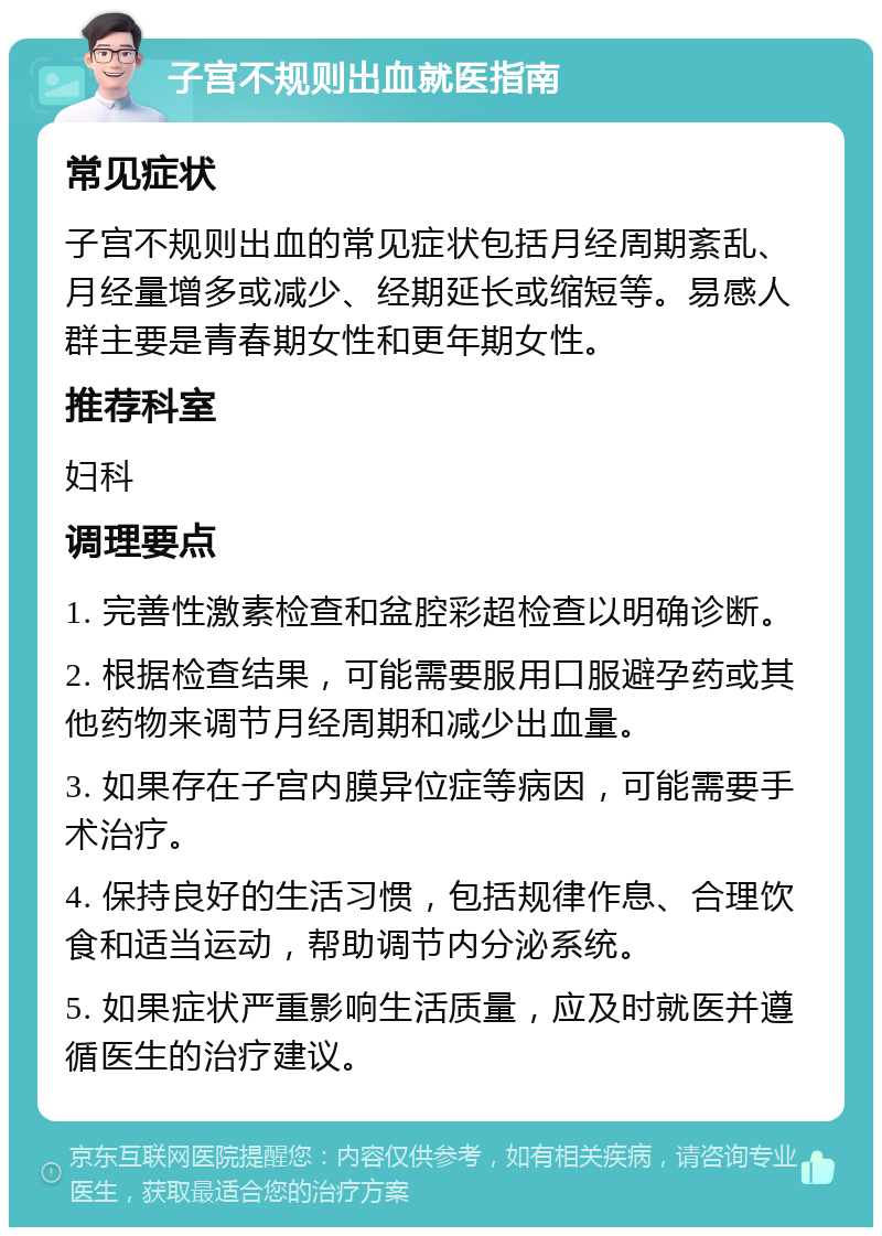 子宫不规则出血就医指南 常见症状 子宫不规则出血的常见症状包括月经周期紊乱、月经量增多或减少、经期延长或缩短等。易感人群主要是青春期女性和更年期女性。 推荐科室 妇科 调理要点 1. 完善性激素检查和盆腔彩超检查以明确诊断。 2. 根据检查结果，可能需要服用口服避孕药或其他药物来调节月经周期和减少出血量。 3. 如果存在子宫内膜异位症等病因，可能需要手术治疗。 4. 保持良好的生活习惯，包括规律作息、合理饮食和适当运动，帮助调节内分泌系统。 5. 如果症状严重影响生活质量，应及时就医并遵循医生的治疗建议。