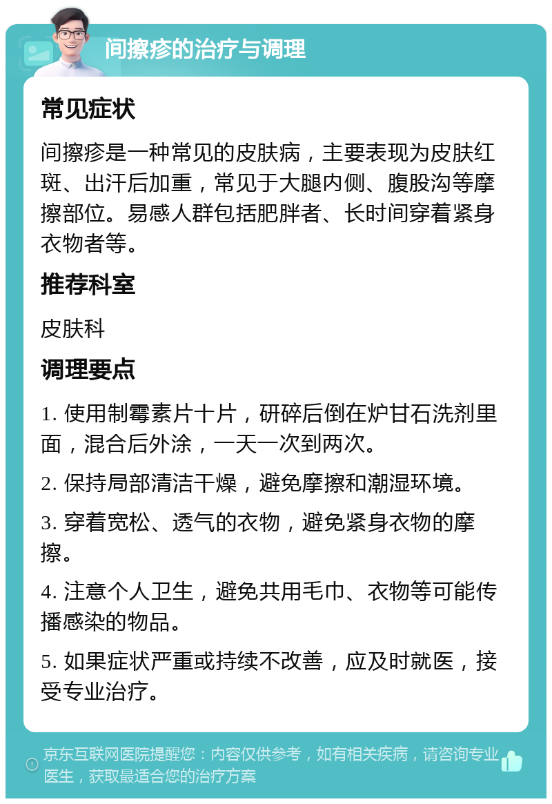 间擦疹的治疗与调理 常见症状 间擦疹是一种常见的皮肤病，主要表现为皮肤红斑、出汗后加重，常见于大腿内侧、腹股沟等摩擦部位。易感人群包括肥胖者、长时间穿着紧身衣物者等。 推荐科室 皮肤科 调理要点 1. 使用制霉素片十片，研碎后倒在炉甘石洗剂里面，混合后外涂，一天一次到两次。 2. 保持局部清洁干燥，避免摩擦和潮湿环境。 3. 穿着宽松、透气的衣物，避免紧身衣物的摩擦。 4. 注意个人卫生，避免共用毛巾、衣物等可能传播感染的物品。 5. 如果症状严重或持续不改善，应及时就医，接受专业治疗。