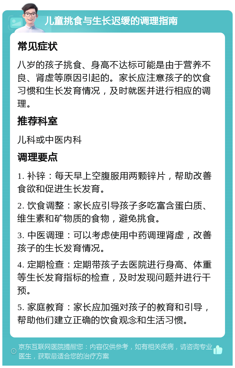 儿童挑食与生长迟缓的调理指南 常见症状 八岁的孩子挑食、身高不达标可能是由于营养不良、肾虚等原因引起的。家长应注意孩子的饮食习惯和生长发育情况，及时就医并进行相应的调理。 推荐科室 儿科或中医内科 调理要点 1. 补锌：每天早上空腹服用两颗锌片，帮助改善食欲和促进生长发育。 2. 饮食调整：家长应引导孩子多吃富含蛋白质、维生素和矿物质的食物，避免挑食。 3. 中医调理：可以考虑使用中药调理肾虚，改善孩子的生长发育情况。 4. 定期检查：定期带孩子去医院进行身高、体重等生长发育指标的检查，及时发现问题并进行干预。 5. 家庭教育：家长应加强对孩子的教育和引导，帮助他们建立正确的饮食观念和生活习惯。