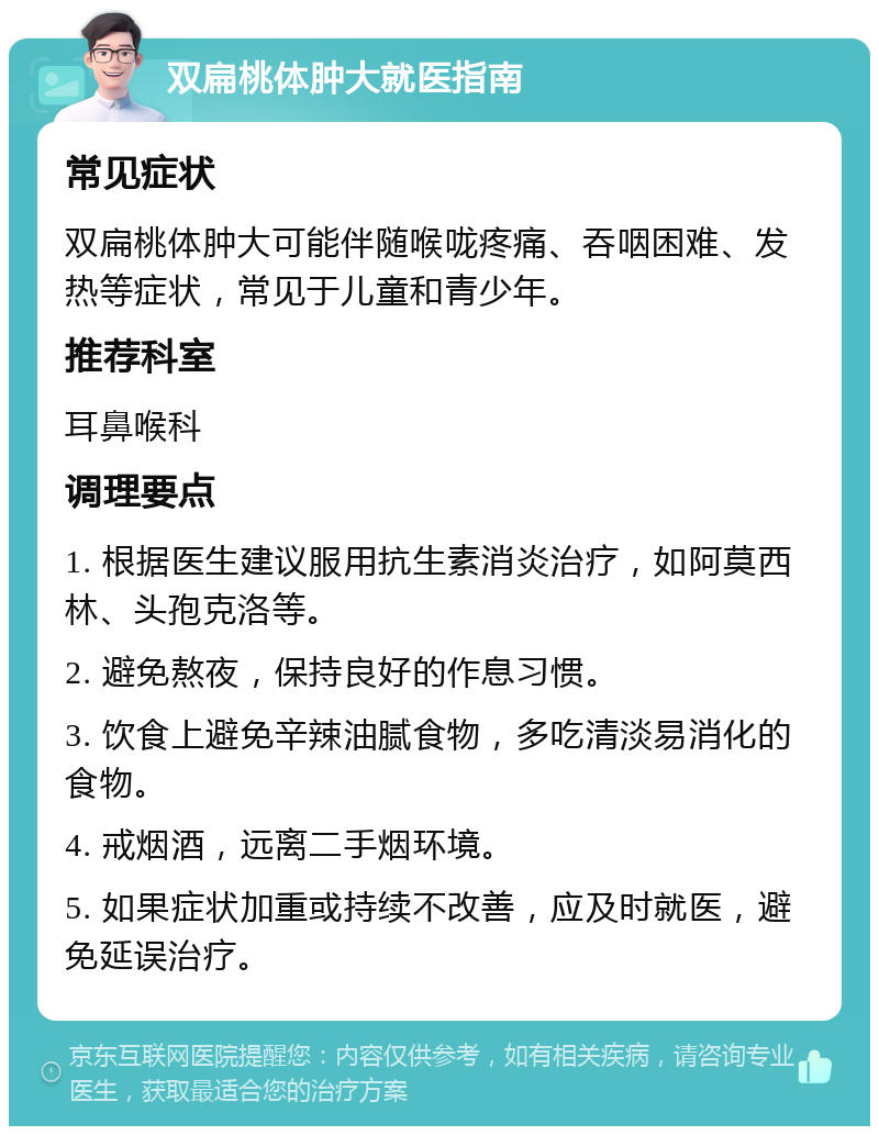 双扁桃体肿大就医指南 常见症状 双扁桃体肿大可能伴随喉咙疼痛、吞咽困难、发热等症状，常见于儿童和青少年。 推荐科室 耳鼻喉科 调理要点 1. 根据医生建议服用抗生素消炎治疗，如阿莫西林、头孢克洛等。 2. 避免熬夜，保持良好的作息习惯。 3. 饮食上避免辛辣油腻食物，多吃清淡易消化的食物。 4. 戒烟酒，远离二手烟环境。 5. 如果症状加重或持续不改善，应及时就医，避免延误治疗。