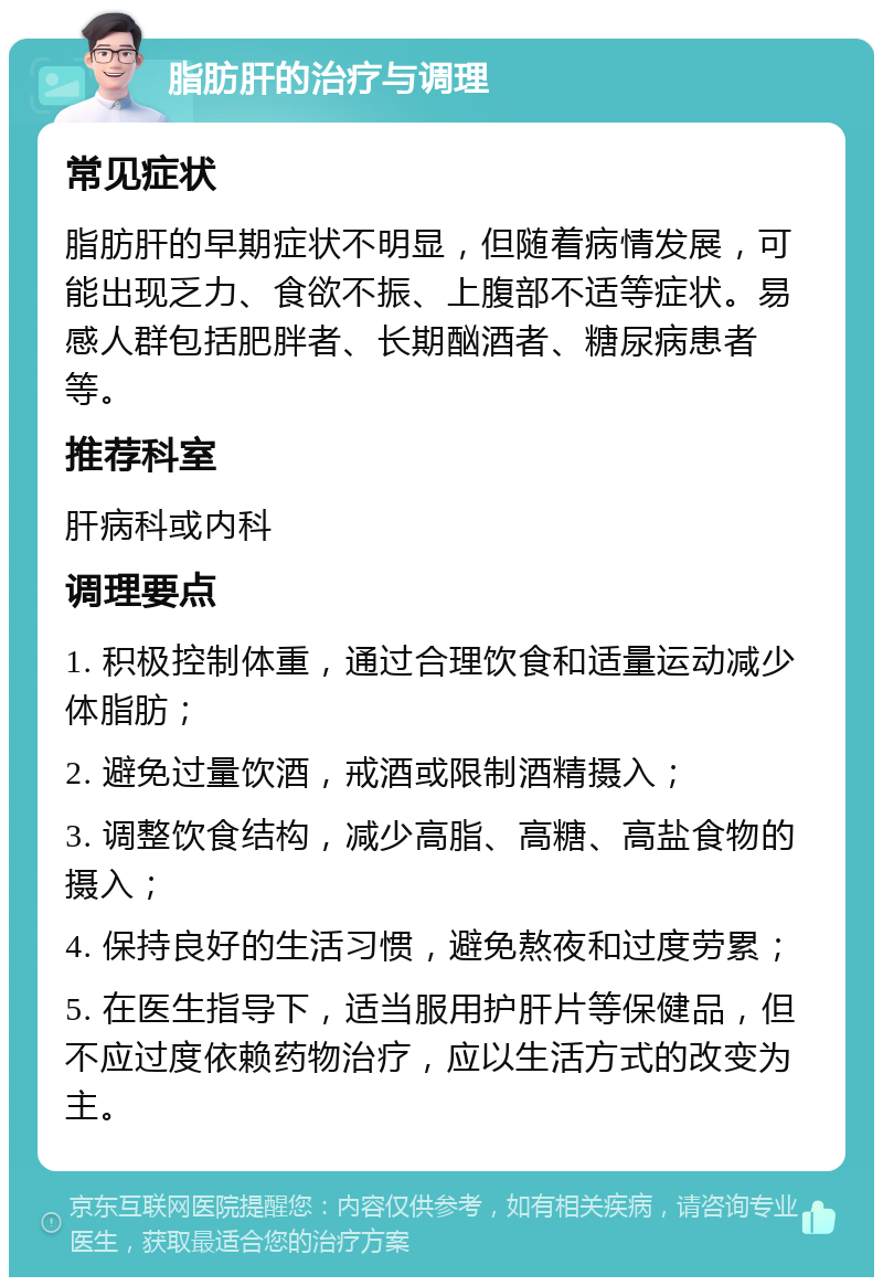 脂肪肝的治疗与调理 常见症状 脂肪肝的早期症状不明显，但随着病情发展，可能出现乏力、食欲不振、上腹部不适等症状。易感人群包括肥胖者、长期酗酒者、糖尿病患者等。 推荐科室 肝病科或内科 调理要点 1. 积极控制体重，通过合理饮食和适量运动减少体脂肪； 2. 避免过量饮酒，戒酒或限制酒精摄入； 3. 调整饮食结构，减少高脂、高糖、高盐食物的摄入； 4. 保持良好的生活习惯，避免熬夜和过度劳累； 5. 在医生指导下，适当服用护肝片等保健品，但不应过度依赖药物治疗，应以生活方式的改变为主。