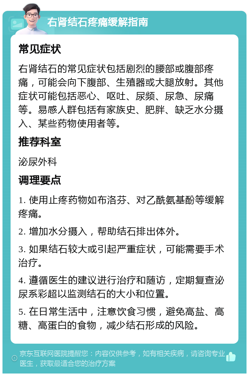 右肾结石疼痛缓解指南 常见症状 右肾结石的常见症状包括剧烈的腰部或腹部疼痛，可能会向下腹部、生殖器或大腿放射。其他症状可能包括恶心、呕吐、尿频、尿急、尿痛等。易感人群包括有家族史、肥胖、缺乏水分摄入、某些药物使用者等。 推荐科室 泌尿外科 调理要点 1. 使用止疼药物如布洛芬、对乙酰氨基酚等缓解疼痛。 2. 增加水分摄入，帮助结石排出体外。 3. 如果结石较大或引起严重症状，可能需要手术治疗。 4. 遵循医生的建议进行治疗和随访，定期复查泌尿系彩超以监测结石的大小和位置。 5. 在日常生活中，注意饮食习惯，避免高盐、高糖、高蛋白的食物，减少结石形成的风险。