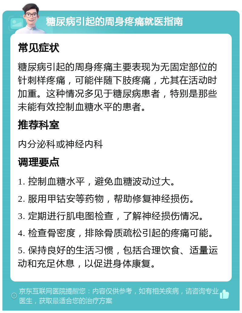 糖尿病引起的周身疼痛就医指南 常见症状 糖尿病引起的周身疼痛主要表现为无固定部位的针刺样疼痛，可能伴随下肢疼痛，尤其在活动时加重。这种情况多见于糖尿病患者，特别是那些未能有效控制血糖水平的患者。 推荐科室 内分泌科或神经内科 调理要点 1. 控制血糖水平，避免血糖波动过大。 2. 服用甲钴安等药物，帮助修复神经损伤。 3. 定期进行肌电图检查，了解神经损伤情况。 4. 检查骨密度，排除骨质疏松引起的疼痛可能。 5. 保持良好的生活习惯，包括合理饮食、适量运动和充足休息，以促进身体康复。