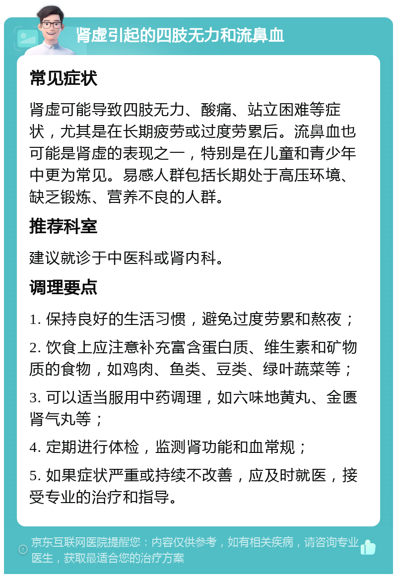 肾虚引起的四肢无力和流鼻血 常见症状 肾虚可能导致四肢无力、酸痛、站立困难等症状，尤其是在长期疲劳或过度劳累后。流鼻血也可能是肾虚的表现之一，特别是在儿童和青少年中更为常见。易感人群包括长期处于高压环境、缺乏锻炼、营养不良的人群。 推荐科室 建议就诊于中医科或肾内科。 调理要点 1. 保持良好的生活习惯，避免过度劳累和熬夜； 2. 饮食上应注意补充富含蛋白质、维生素和矿物质的食物，如鸡肉、鱼类、豆类、绿叶蔬菜等； 3. 可以适当服用中药调理，如六味地黄丸、金匮肾气丸等； 4. 定期进行体检，监测肾功能和血常规； 5. 如果症状严重或持续不改善，应及时就医，接受专业的治疗和指导。