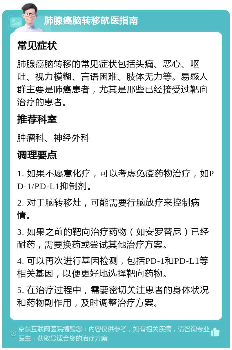 肺腺癌脑转移就医指南 常见症状 肺腺癌脑转移的常见症状包括头痛、恶心、呕吐、视力模糊、言语困难、肢体无力等。易感人群主要是肺癌患者，尤其是那些已经接受过靶向治疗的患者。 推荐科室 肿瘤科、神经外科 调理要点 1. 如果不愿意化疗，可以考虑免疫药物治疗，如PD-1/PD-L1抑制剂。 2. 对于脑转移灶，可能需要行脑放疗来控制病情。 3. 如果之前的靶向治疗药物（如安罗替尼）已经耐药，需要换药或尝试其他治疗方案。 4. 可以再次进行基因检测，包括PD-1和PD-L1等相关基因，以便更好地选择靶向药物。 5. 在治疗过程中，需要密切关注患者的身体状况和药物副作用，及时调整治疗方案。